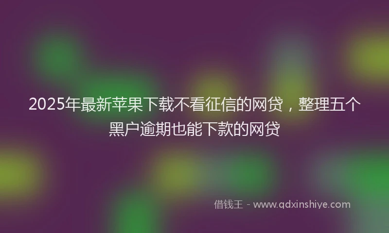 2025年最新苹果下载不看征信的网贷，整理五个黑户逾期也能下款的网贷