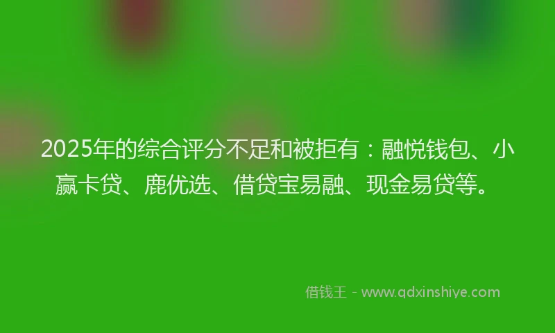 2025年的综合评分不足和被拒有：融悦钱包、小赢卡贷、鹿优选、借贷宝易融、现金易贷等。