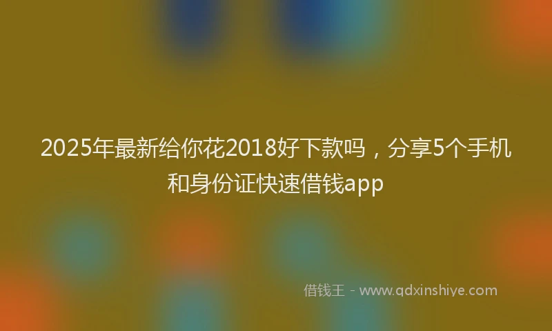 2025年最新给你花2018好下款吗，分享5个手机和身份证快速借钱app