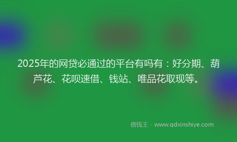 2025年的网贷必通过的平台有吗有：好分期、葫芦花、花呗速借、钱站、唯品花取现等。