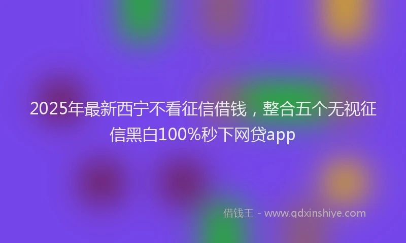 2025年最新西宁不看征信借钱，整合五个无视征信黑白100%秒下网贷app