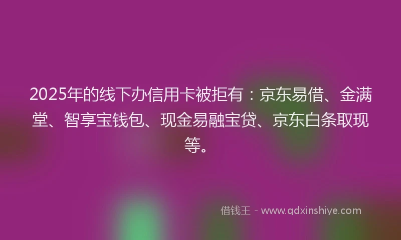 2025年的线下办信用卡被拒有：京东易借、金满堂、智享宝钱包、现金易融宝贷、京东白条取现等。
