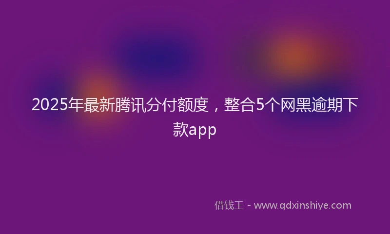2025年最新腾讯分付额度，整合5个网黑逾期下款app
