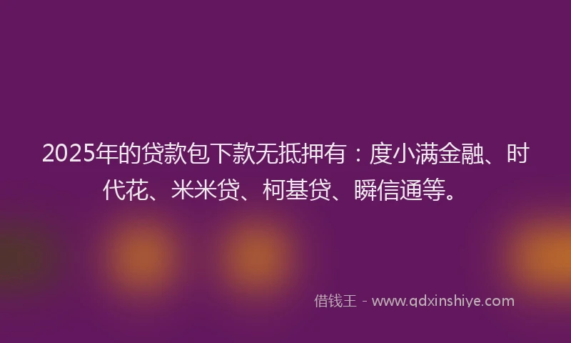 2025年的贷款包下款无抵押有：度小满金融、时代花、米米贷、柯基贷、瞬信通等。