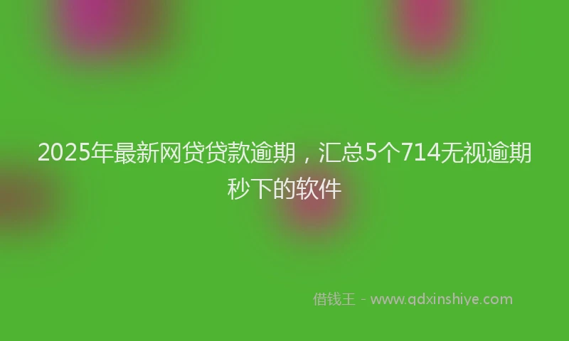 2025年最新网贷贷款逾期，汇总5个714无视逾期秒下的软件