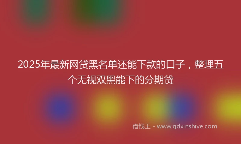 2025年最新网贷黑名单还能下款的口子，整理五个无视双黑能下的分期贷