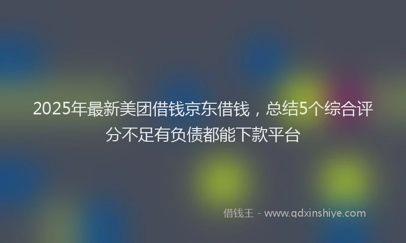 2025年最新美团借钱京东借钱，总结5个综合评分不足有负债都能下款平台