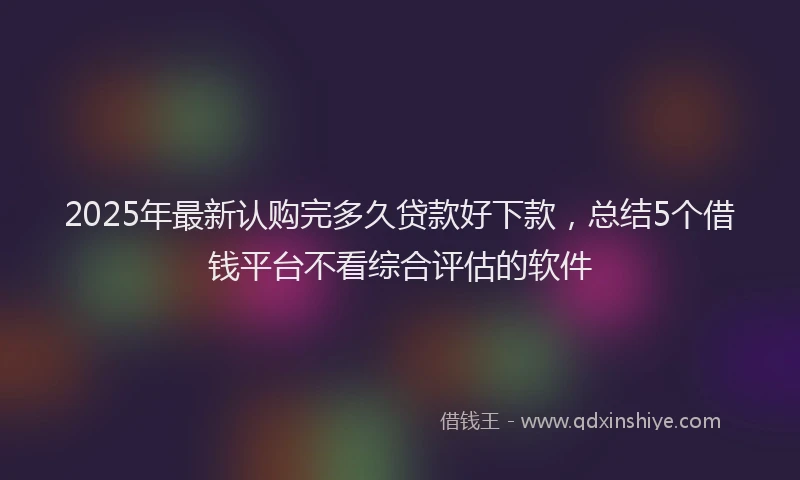 2025年最新认购完多久贷款好下款，总结5个借钱平台不看综合评估的软件
