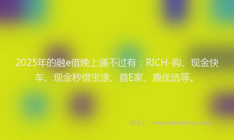 2025年的融e借晚上通不过有：RICH-购、现金快车、现金秒借宝途、首E家、鹿优选等。