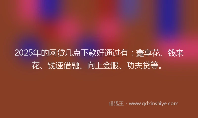 2025年的网贷几点下款好通过有：鑫享花、钱来花、钱速借融、向上金服、功夫贷等。