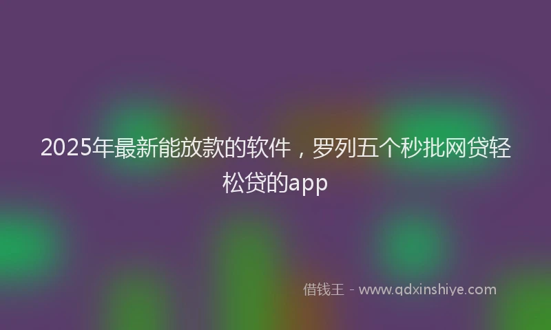 2025年最新能放款的软件，罗列五个秒批网贷轻松贷的app