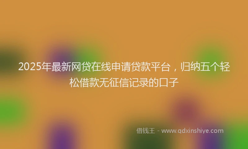 2025年最新网贷在线申请贷款平台，归纳五个轻松借款无征信记录的口子