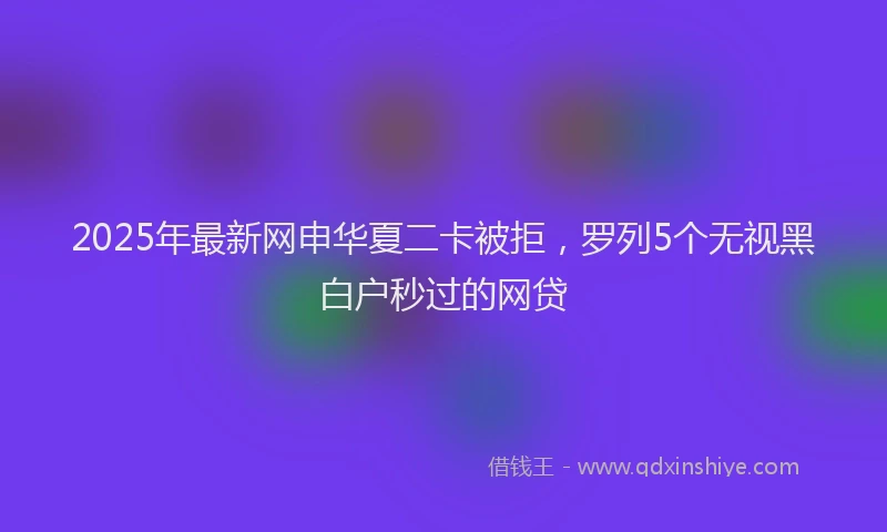 2025年最新网申华夏二卡被拒，罗列5个无视黑白户秒过的网贷