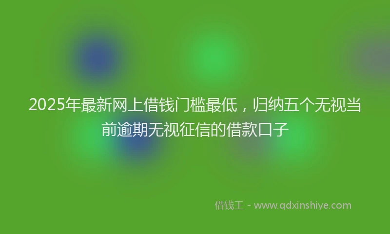 2025年最新网上借钱门槛最低，归纳五个无视当前逾期无视征信的借款口子