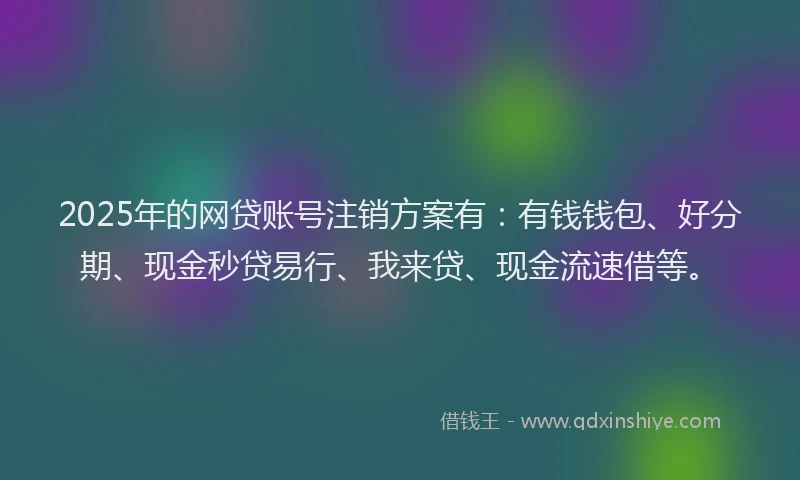 2025年的网贷账号注销方案有：有钱钱包、好分期、现金秒贷易行、我来贷、现金流速借等。