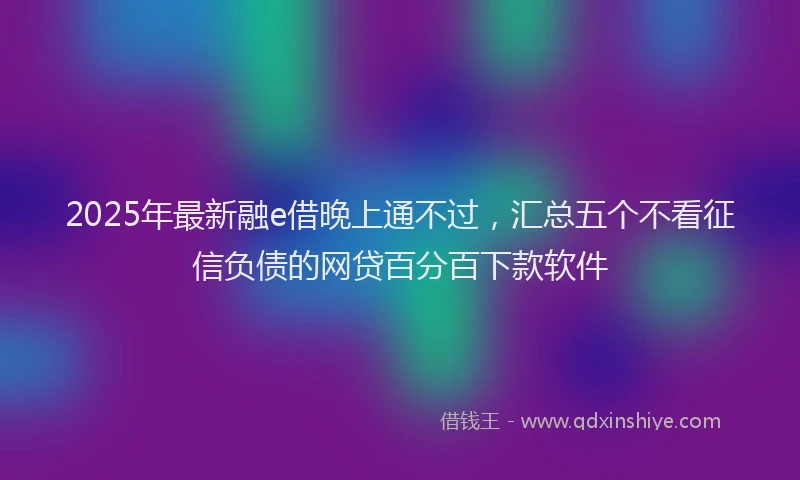 2025年最新融e借晚上通不过，汇总五个不看征信负债的网贷百分百下款软件