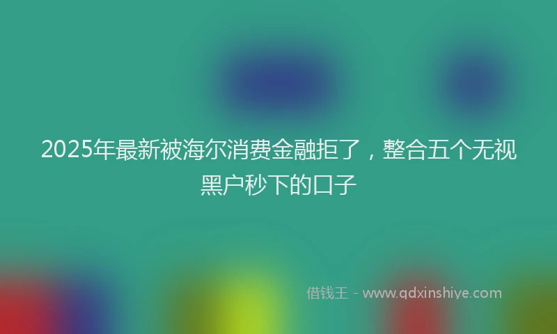 2025年最新被海尔消费金融拒了，整合五个无视黑户秒下的口子