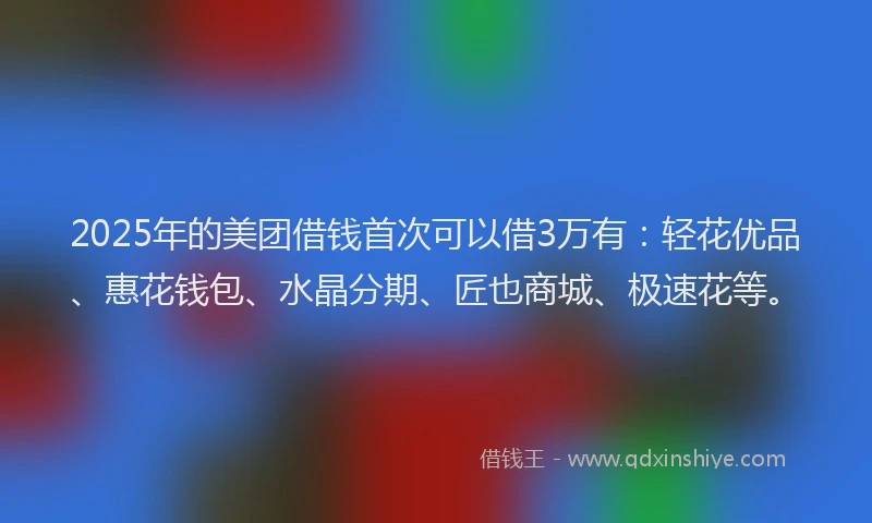 2025年的美团借钱首次可以借3万有：轻花优品、惠花钱包、水晶分期、匠也商城、极速花等。