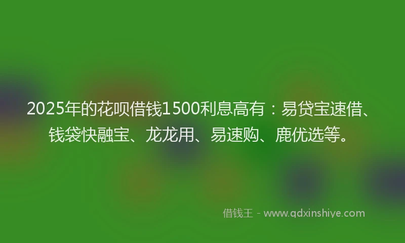 2025年的花呗借钱1500利息高有：易贷宝速借、钱袋快融宝、龙龙用、易速购、鹿优选等。