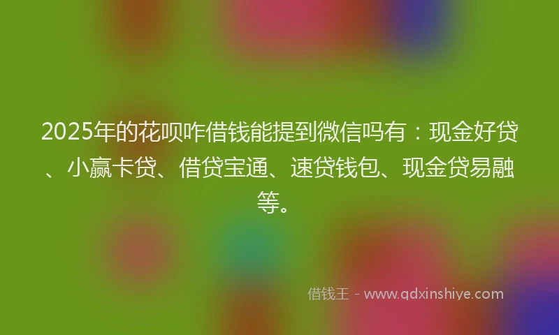 2025年的花呗咋借钱能提到微信吗有：现金好贷、小赢卡贷、借贷宝通、速贷钱包、现金贷易融等。