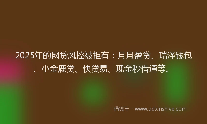 2025年的网贷风控被拒有：月月盈贷、瑞泽钱包、小金鹿贷、快贷易、现金秒借通等。