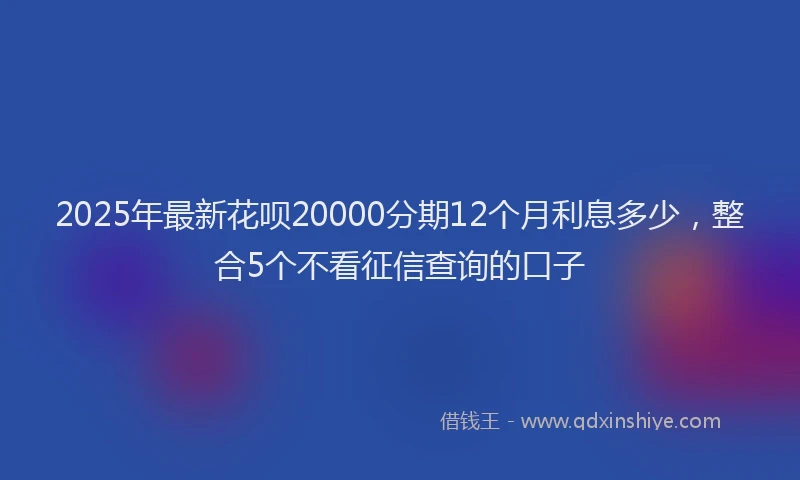 2025年最新花呗20000分期12个月利息多少，整合5个不看征信查询的口子