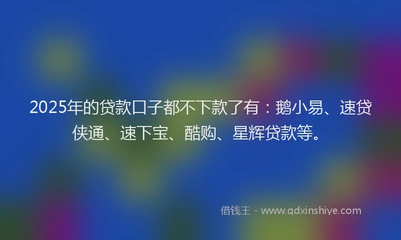 2025年的贷款口子都不下款了有：鹅小易、速贷侠通、速下宝、酷购、星辉贷款等。