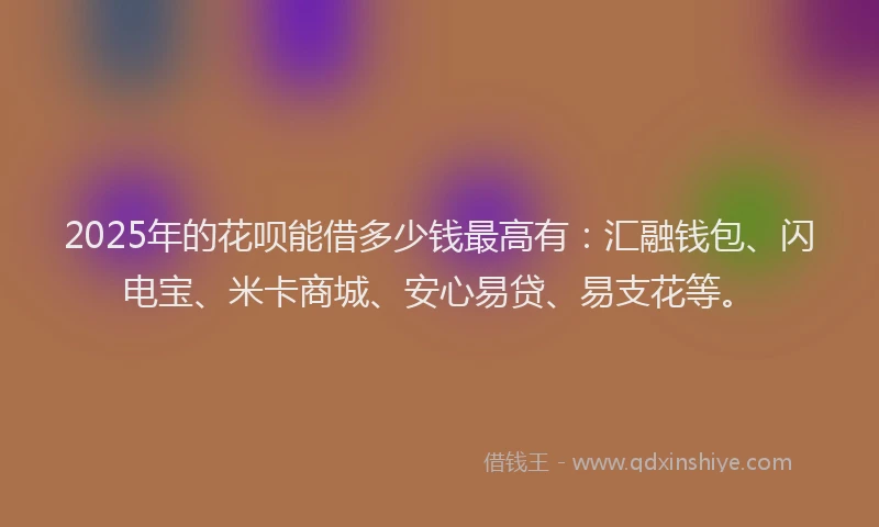 2025年的花呗能借多少钱最高有：汇融钱包、闪电宝、米卡商城、安心易贷、易支花等。