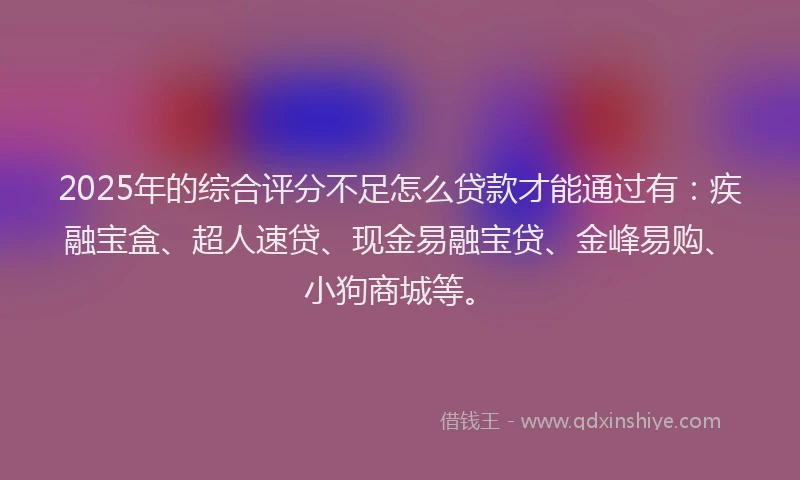 2025年的综合评分不足怎么贷款才能通过有:疾融宝盒、超人速贷、现金易融宝贷、金峰易购、小狗商城等。