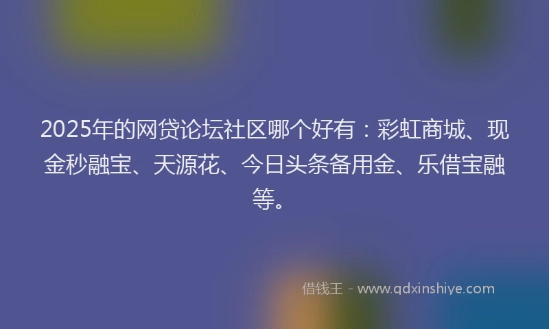 2025年的网贷论坛社区哪个好有：彩虹商城、现金秒融宝、天源花、今日头条备用金、乐借宝融等。