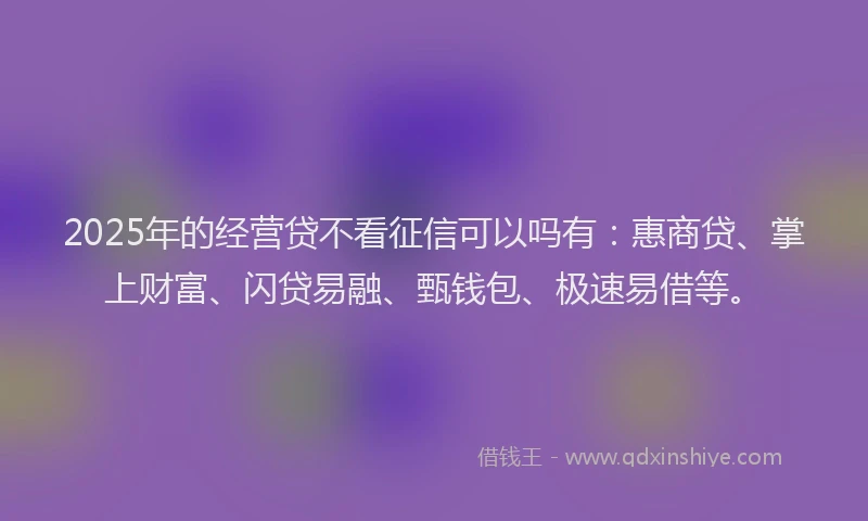 2025年的经营贷不看征信可以吗有：惠商贷、掌上财富、闪贷易融、甄钱包、极速易借等。