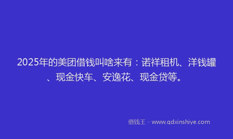 2025年的美团借钱叫啥来有：诺祥租机、洋钱罐、现金快车、安逸花、现金贷等。