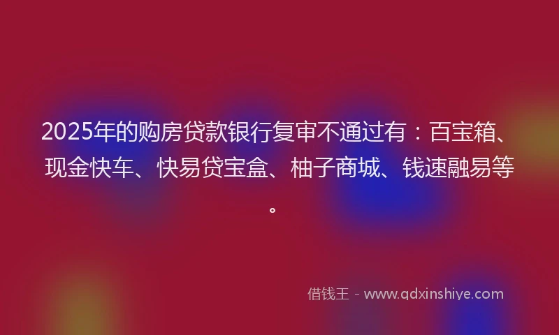 2025年的购房贷款银行复审不通过有：百宝箱、现金快车、快易贷宝盒、柚子商城、钱速融易等。