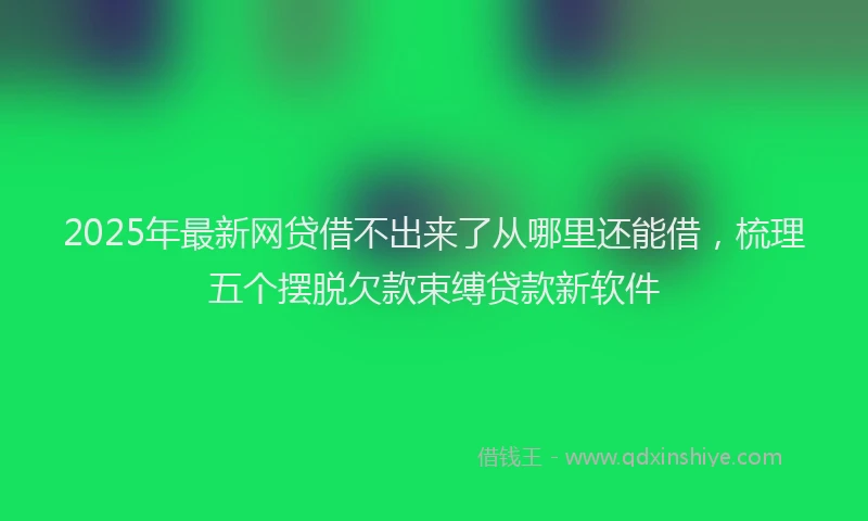 2025年最新网贷借不出来了从哪里还能借，梳理五个摆脱欠款束缚贷款新软件