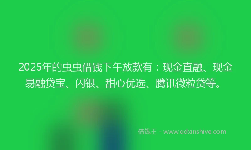 2025年的虫虫借钱下午放款有：现金直融、现金易融贷宝、闪银、甜心优选、腾讯微粒贷等。