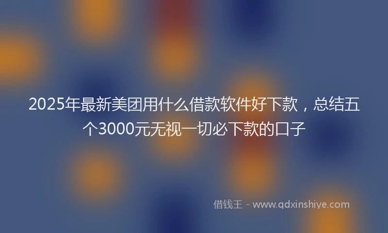 2025年最新美团用什么借款软件好下款，总结五个3000元无视一切必下款的口子