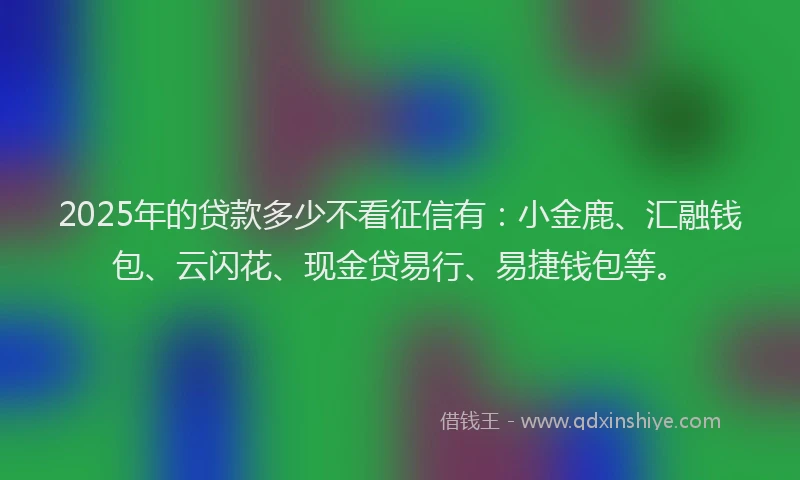 2025年的贷款多少不看征信有：小金鹿、汇融钱包、云闪花、现金贷易行、易捷钱包等。