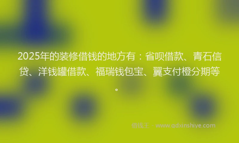 2025年的装修借钱的地方有:省呗借款、青石信贷、洋钱罐借款、福瑞钱包宝、翼支付橙分期等。