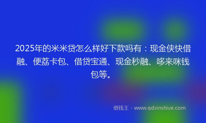 2025年的米米贷怎么样好下款吗有：现金侠快借融、便荔卡包、借贷宝通、现金秒融、哆来咪钱包等。