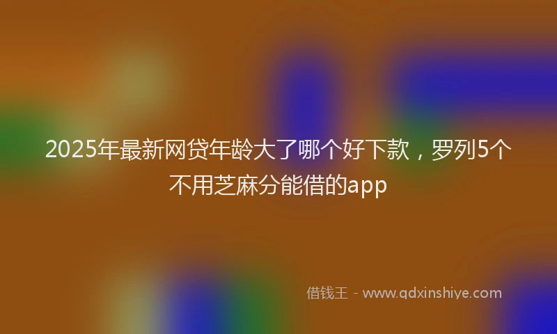 2025年最新网贷年龄大了哪个好下款，罗列5个不用芝麻分能借的app