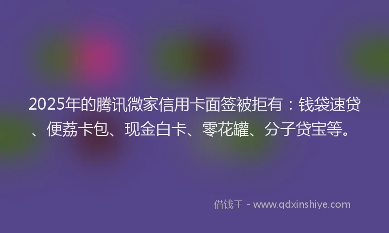 2025年的腾讯微家信用卡面签被拒有：钱袋速贷、便荔卡包、现金白卡、零花罐、分子贷宝等。