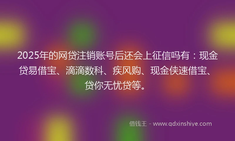 2025年的网贷注销账号后还会上征信吗有：现金贷易借宝、滴滴数科、疾风购、现金侠速借宝、贷你无忧贷等。