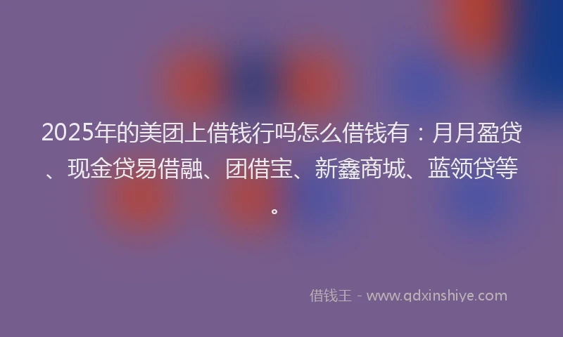 2025年的美团上借钱行吗怎么借钱有：月月盈贷、现金贷易借融、团借宝、新鑫商城、蓝领贷等。
