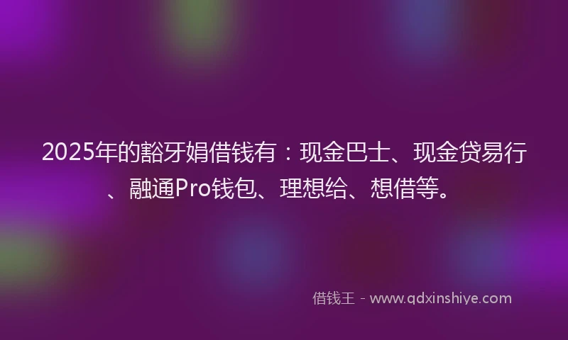 2025年的豁牙娟借钱有：现金巴士、现金贷易行、融通Pro钱包、理想给、想借等。