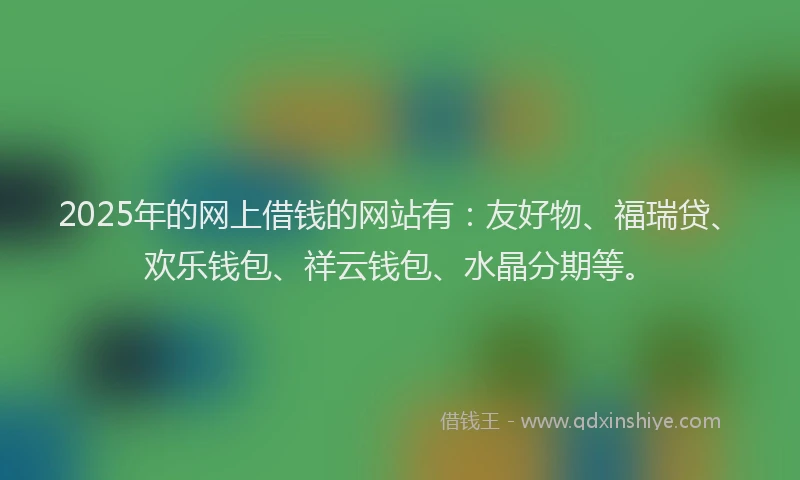 2025年的网上借钱的网站有：友好物、福瑞贷、欢乐钱包、祥云钱包、水晶分期等。