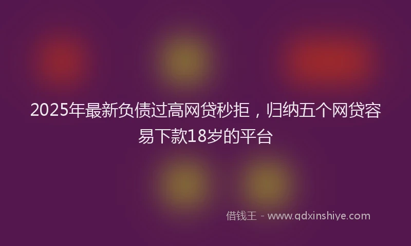 2025年最新负债过高网贷秒拒，归纳五个网贷容易下款18岁的平台