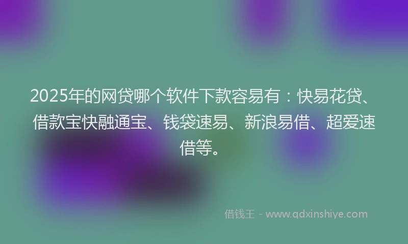2025年的网贷哪个软件下款容易有：快易花贷、借款宝快融通宝、钱袋速易、新浪易借、超爱速借等。