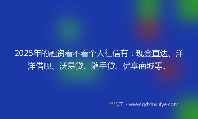 2025年的融资看不看个人征信有：现金直达、洋洋借呗、沃易贷、随手贷、优享商城等。