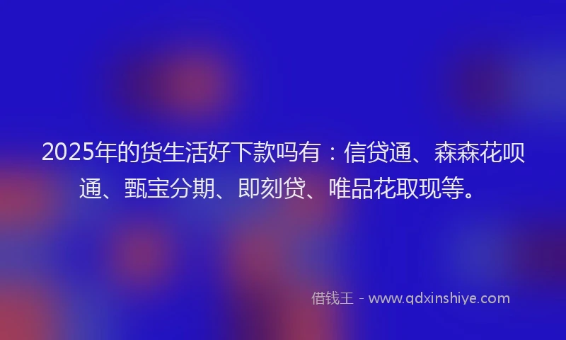 2025年的货生活好下款吗有：信贷通、森森花呗通、甄宝分期、即刻贷、唯品花取现等。
