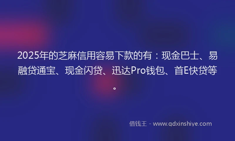 2025年的芝麻信用容易下款的有：现金巴士、易融贷通宝、现金闪贷、迅达Pro钱包、首E快贷等。